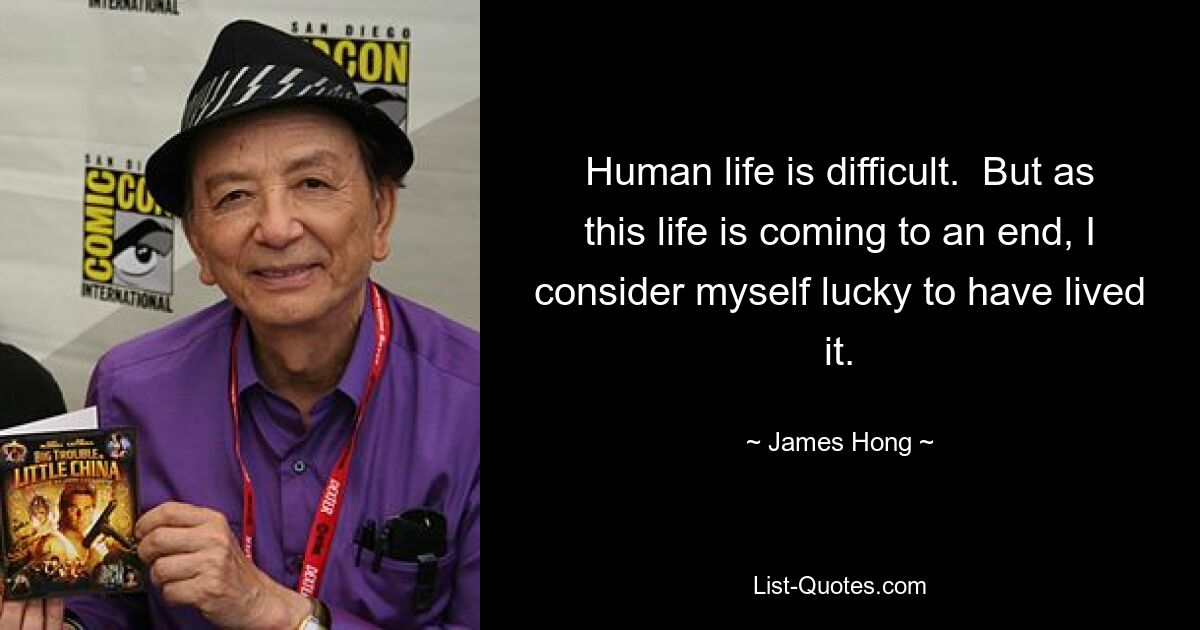 Human life is difficult.  But as this life is coming to an end, I consider myself lucky to have lived it. — © James Hong