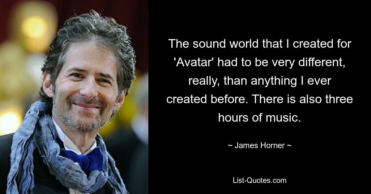 The sound world that I created for 'Avatar' had to be very different, really, than anything I ever created before. There is also three hours of music. — © James Horner