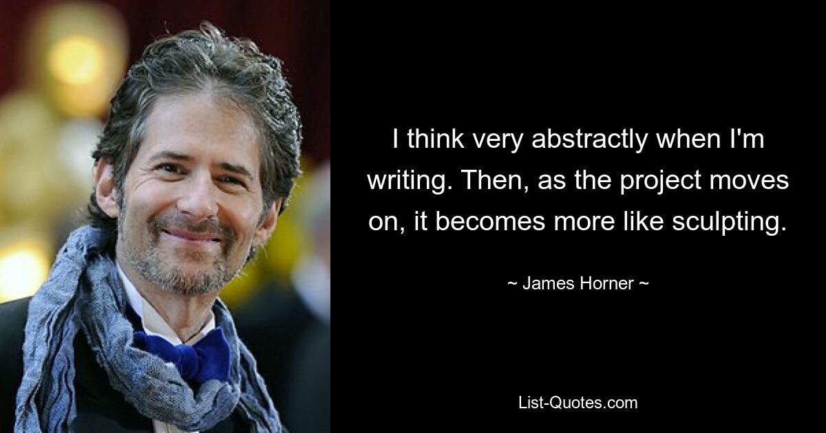 I think very abstractly when I'm writing. Then, as the project moves on, it becomes more like sculpting. — © James Horner