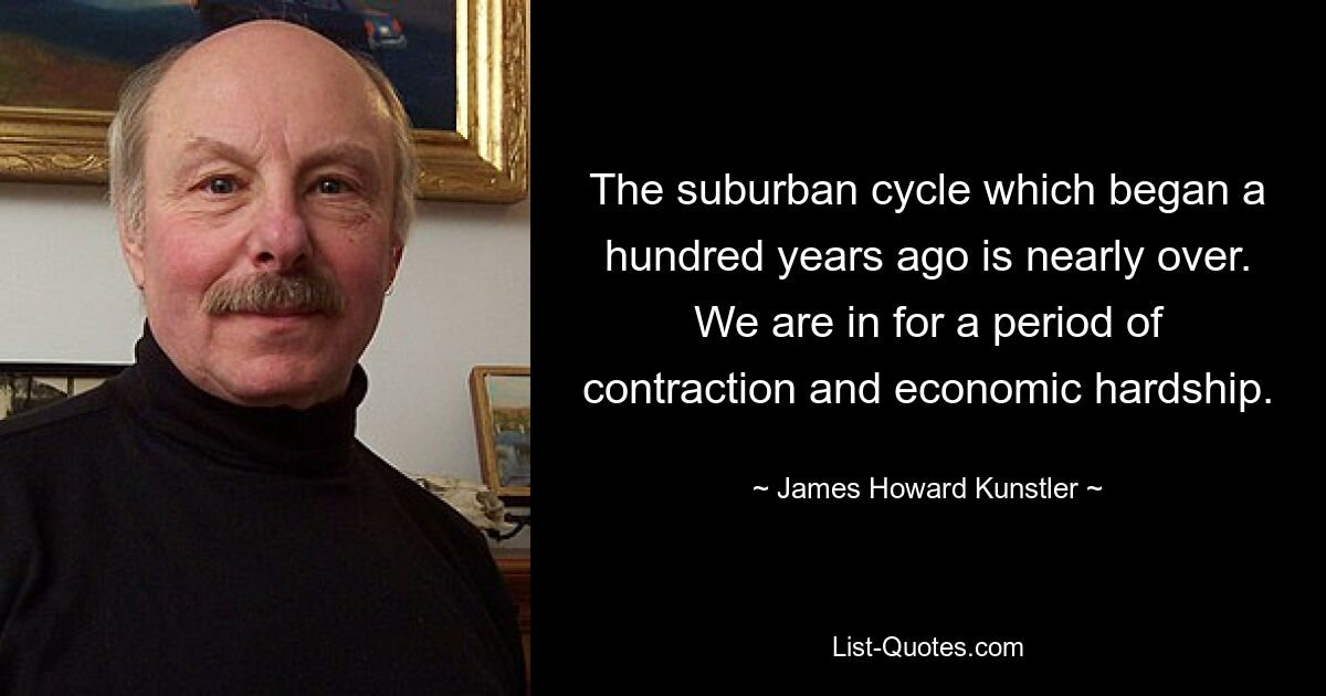 The suburban cycle which began a hundred years ago is nearly over. We are in for a period of contraction and economic hardship. — © James Howard Kunstler