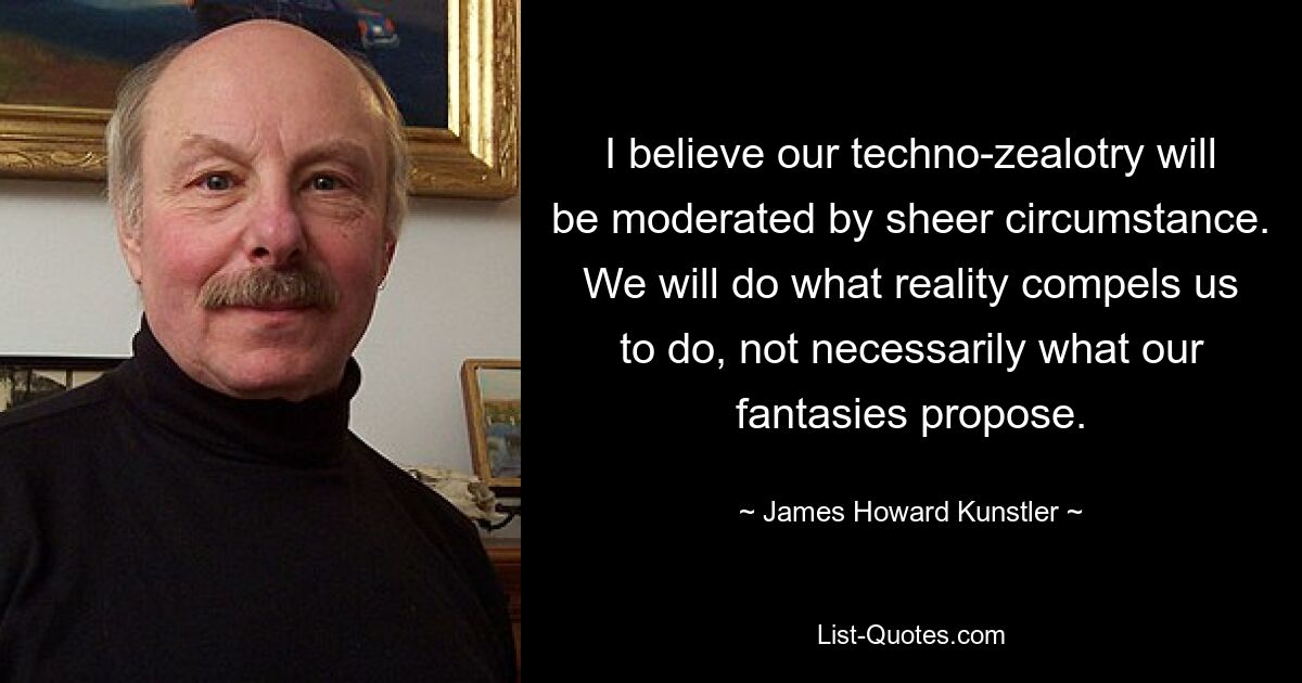 I believe our techno-zealotry will be moderated by sheer circumstance. We will do what reality compels us to do, not necessarily what our fantasies propose. — © James Howard Kunstler