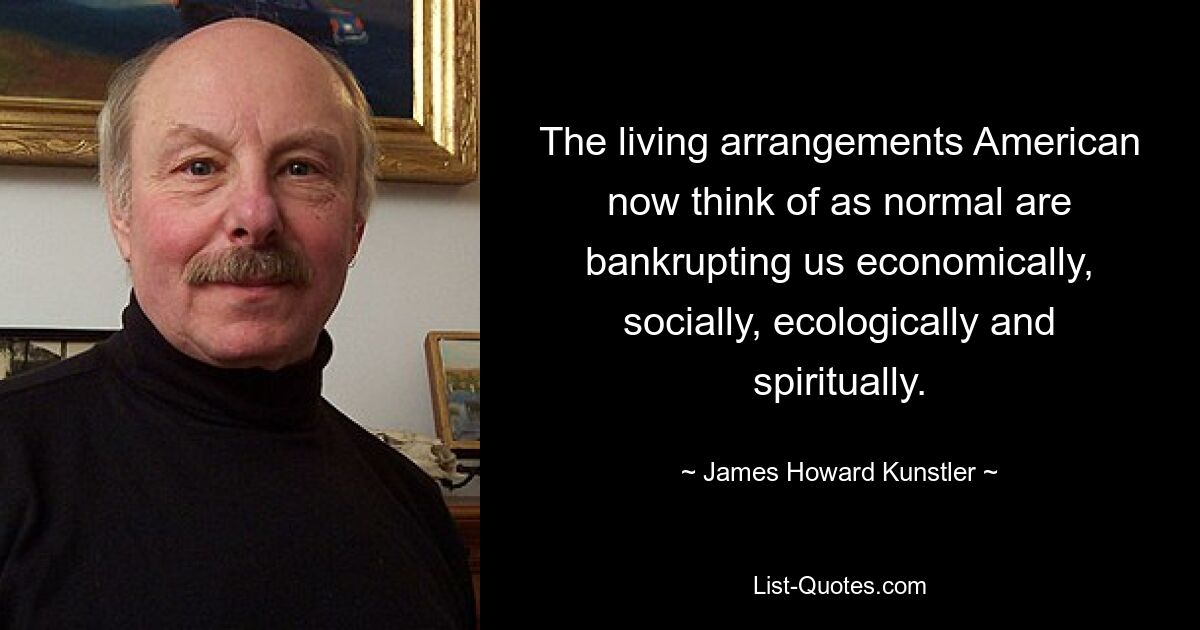 The living arrangements American now think of as normal are bankrupting us economically, socially, ecologically and spiritually. — © James Howard Kunstler