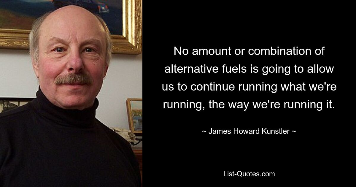 No amount or combination of alternative fuels is going to allow us to continue running what we're running, the way we're running it. — © James Howard Kunstler