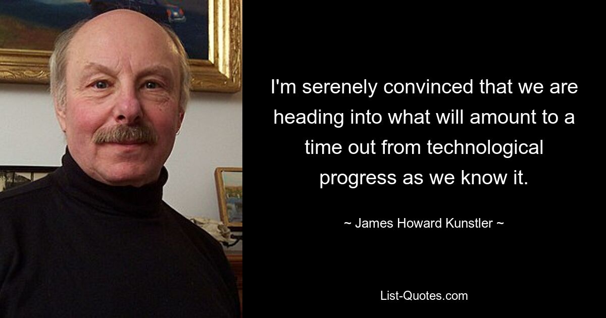 I'm serenely convinced that we are heading into what will amount to a time out from technological progress as we know it. — © James Howard Kunstler