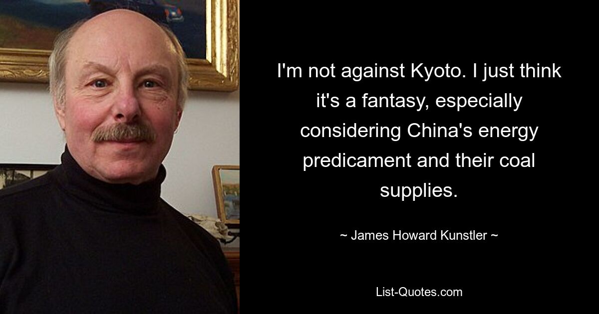 I'm not against Kyoto. I just think it's a fantasy, especially considering China's energy predicament and their coal supplies. — © James Howard Kunstler