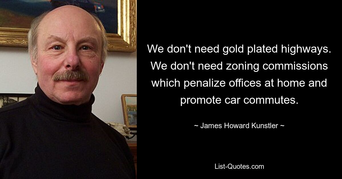 We don't need gold plated highways. We don't need zoning commissions which penalize offices at home and promote car commutes. — © James Howard Kunstler