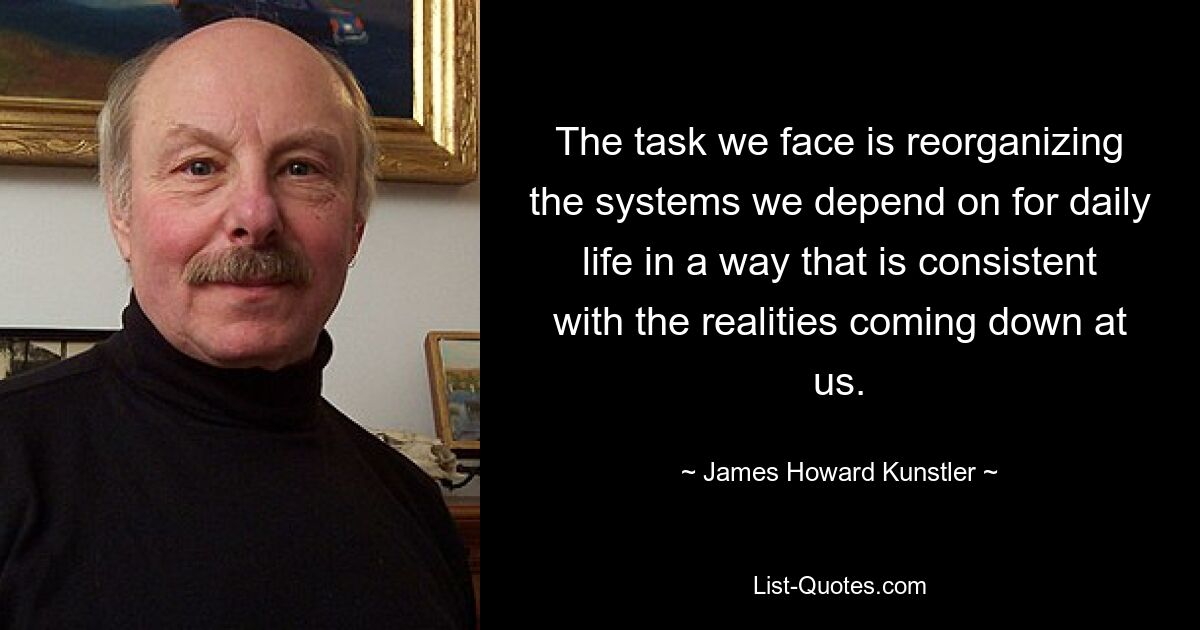 The task we face is reorganizing the systems we depend on for daily life in a way that is consistent with the realities coming down at us. — © James Howard Kunstler