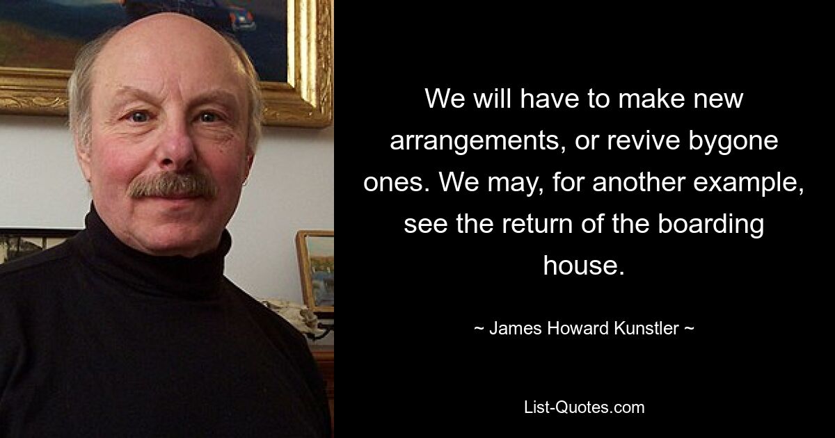 We will have to make new arrangements, or revive bygone ones. We may, for another example, see the return of the boarding house. — © James Howard Kunstler