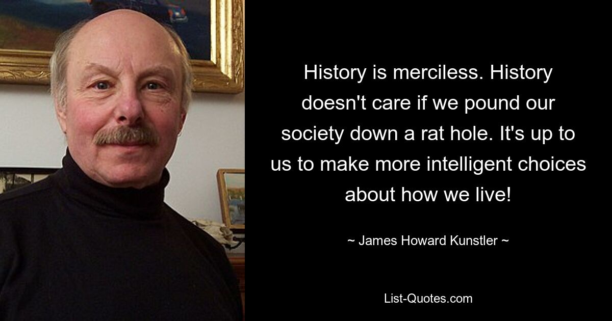 History is merciless. History doesn't care if we pound our society down a rat hole. It's up to us to make more intelligent choices about how we live! — © James Howard Kunstler