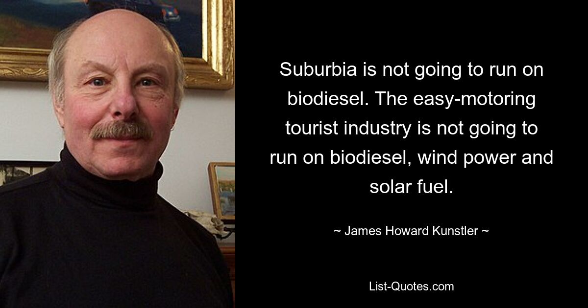 Suburbia is not going to run on biodiesel. The easy-motoring tourist industry is not going to run on biodiesel, wind power and solar fuel. — © James Howard Kunstler