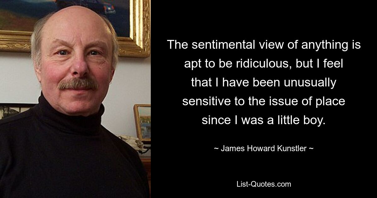 The sentimental view of anything is apt to be ridiculous, but I feel that I have been unusually sensitive to the issue of place since I was a little boy. — © James Howard Kunstler