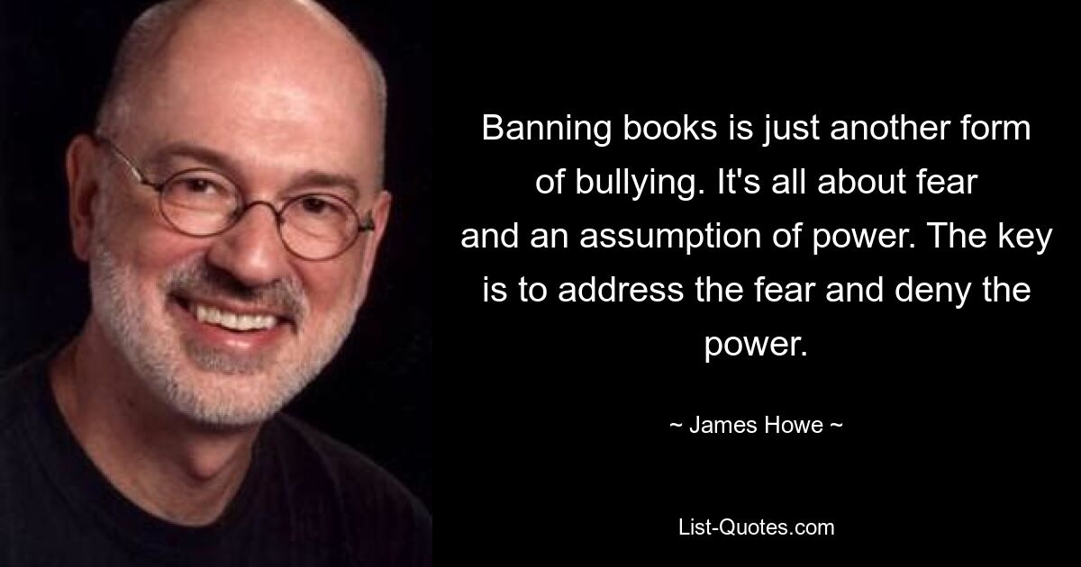 Banning books is just another form of bullying. It's all about fear and an assumption of power. The key is to address the fear and deny the power. — © James Howe