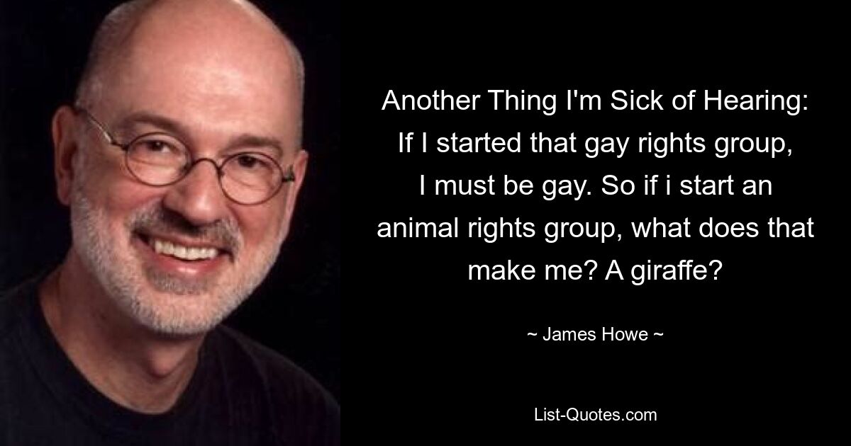 Another Thing I'm Sick of Hearing: If I started that gay rights group, I must be gay. So if i start an animal rights group, what does that make me? A giraffe? — © James Howe