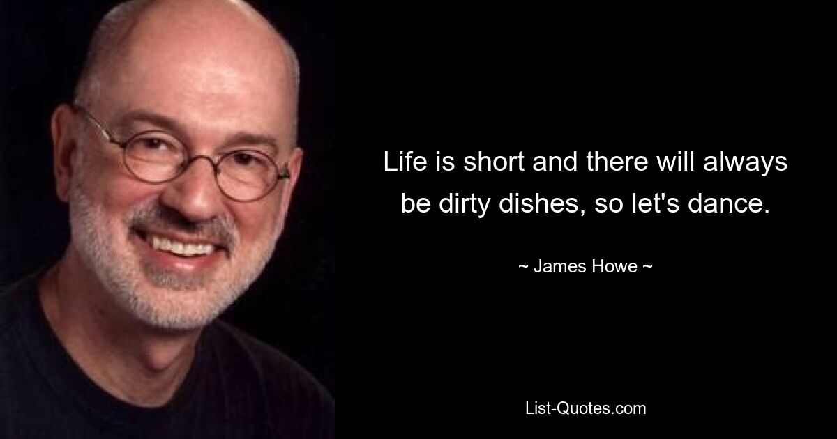 Life is short and there will always be dirty dishes, so let's dance. — © James Howe