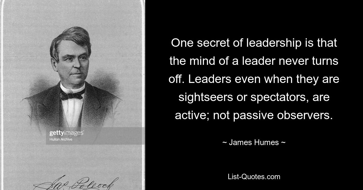 One secret of leadership is that the mind of a leader never turns off. Leaders even when they are sightseers or spectators, are active; not passive observers. — © James Humes