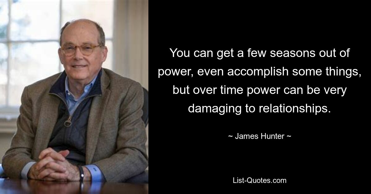 You can get a few seasons out of power, even accomplish some things, but over time power can be very damaging to relationships. — © James Hunter