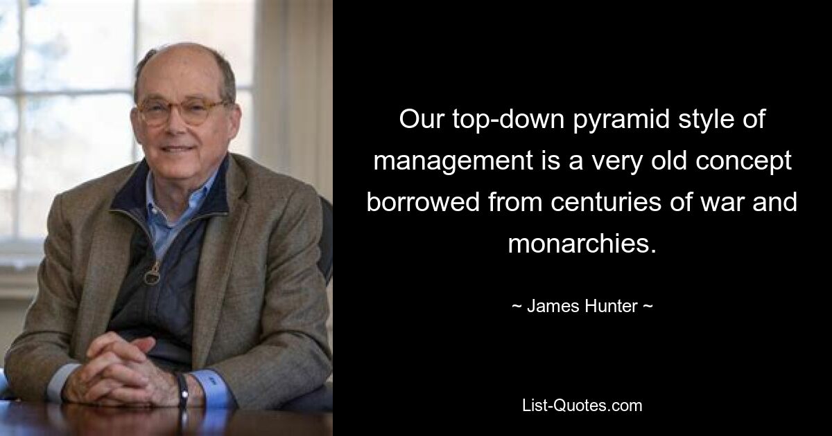 Our top-down pyramid style of management is a very old concept borrowed from centuries of war and monarchies. — © James Hunter