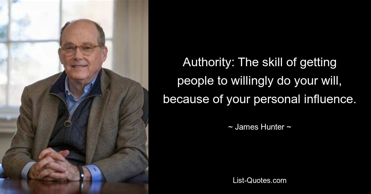 Authority: The skill of getting people to willingly do your will, because of your personal influence. — © James Hunter