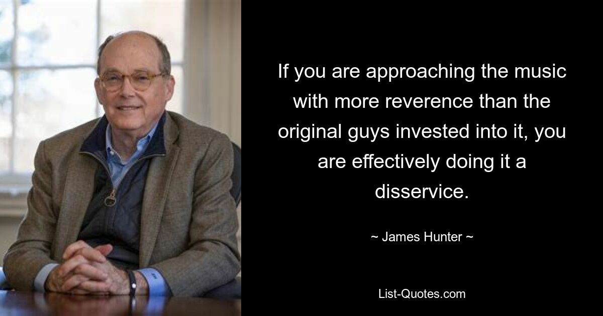 If you are approaching the music with more reverence than the original guys invested into it, you are effectively doing it a disservice. — © James Hunter