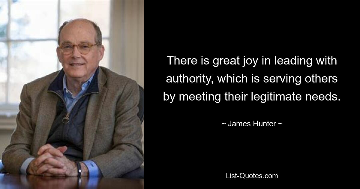 There is great joy in leading with authority, which is serving others by meeting their legitimate needs. — © James Hunter