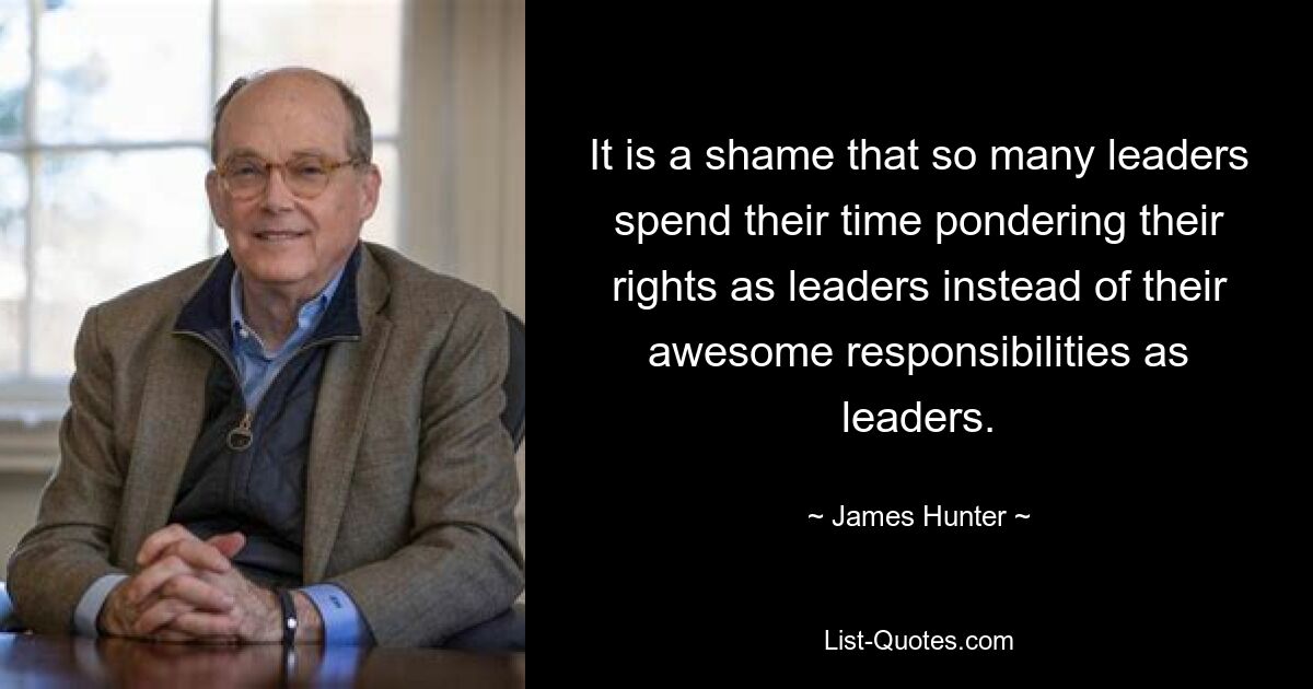 It is a shame that so many leaders spend their time pondering their rights as leaders instead of their awesome responsibilities as leaders. — © James Hunter