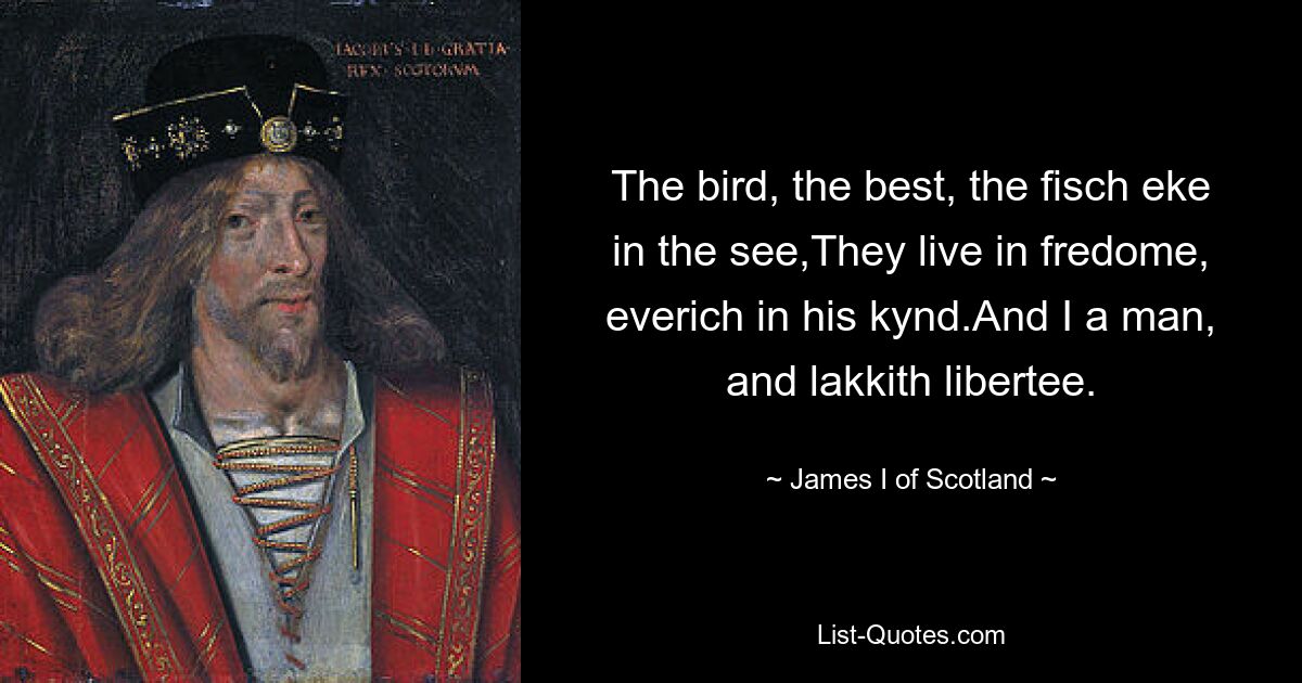 The bird, the best, the fisch eke in the see,They live in fredome, everich in his kynd.And I a man, and lakkith libertee. — © James I of Scotland