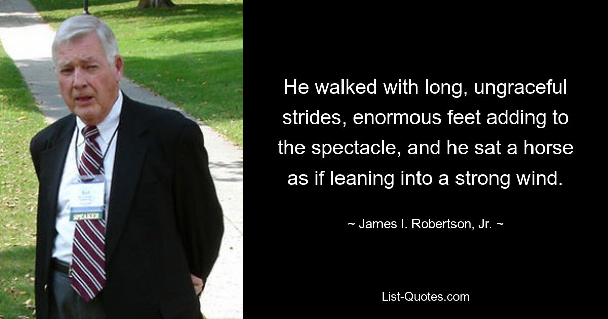 He walked with long, ungraceful strides, enormous feet adding to the spectacle, and he sat a horse as if leaning into a strong wind. — © James I. Robertson, Jr.