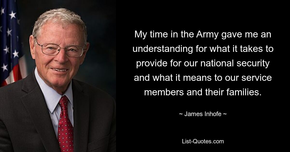 My time in the Army gave me an understanding for what it takes to provide for our national security and what it means to our service members and their families. — © James Inhofe