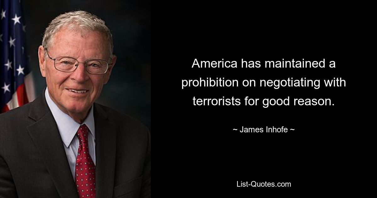 America has maintained a prohibition on negotiating with terrorists for good reason. — © James Inhofe