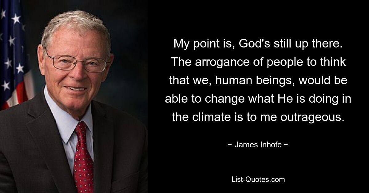 My point is, God's still up there. The arrogance of people to think that we, human beings, would be able to change what He is doing in the climate is to me outrageous. — © James Inhofe