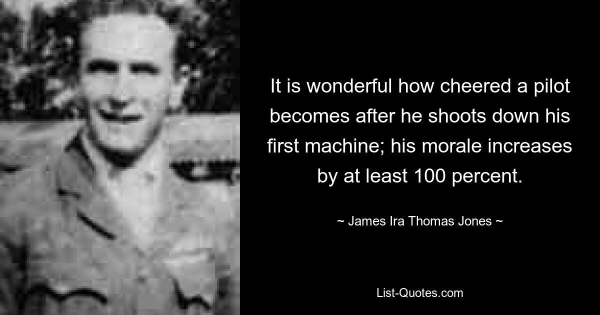 It is wonderful how cheered a pilot becomes after he shoots down his first machine; his morale increases by at least 100 percent. — © James Ira Thomas Jones