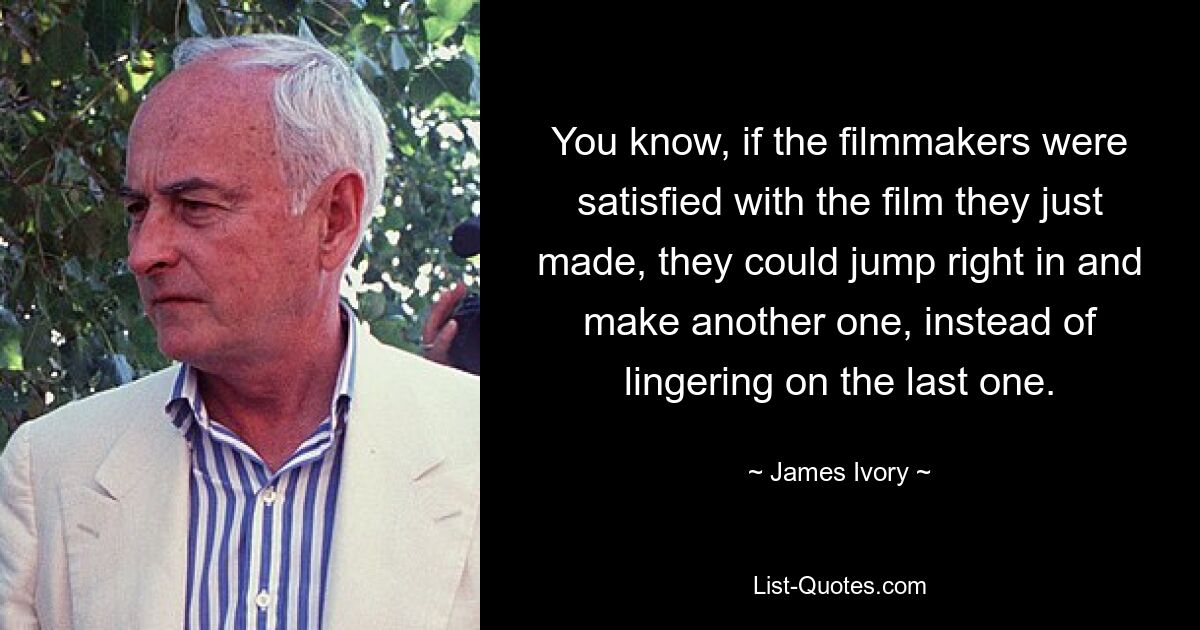 You know, if the filmmakers were satisfied with the film they just made, they could jump right in and make another one, instead of lingering on the last one. — © James Ivory