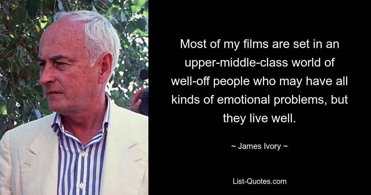 Most of my films are set in an upper-middle-class world of well-off people who may have all kinds of emotional problems, but they live well. — © James Ivory