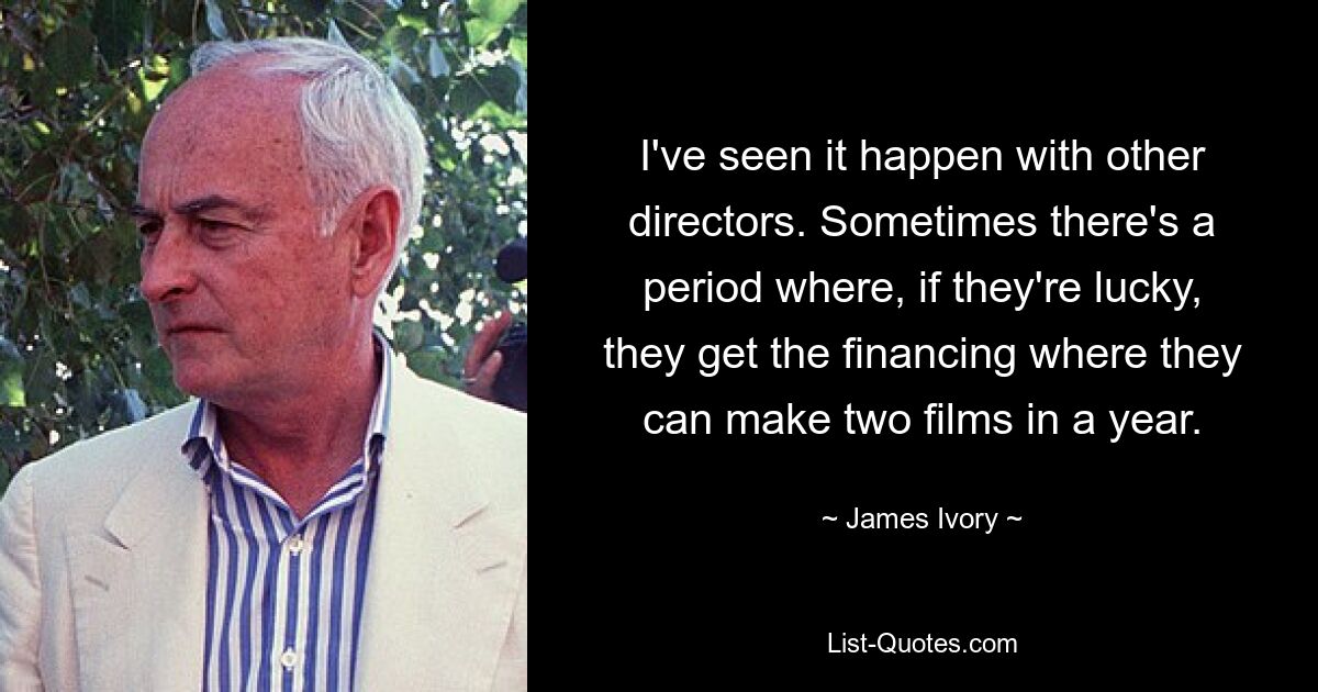 Ich habe es bei anderen Regisseuren gesehen. Manchmal gibt es eine Phase, in der sie, wenn sie Glück haben, die Finanzierung bekommen, die es ihnen ermöglicht, zwei Filme pro Jahr zu drehen. — © James Ivory 