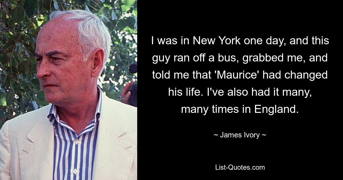 I was in New York one day, and this guy ran off a bus, grabbed me, and told me that 'Maurice' had changed his life. I've also had it many, many times in England. — © James Ivory