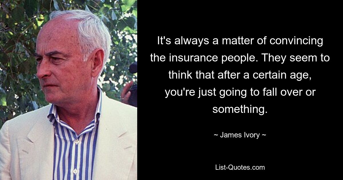 It's always a matter of convincing the insurance people. They seem to think that after a certain age, you're just going to fall over or something. — © James Ivory