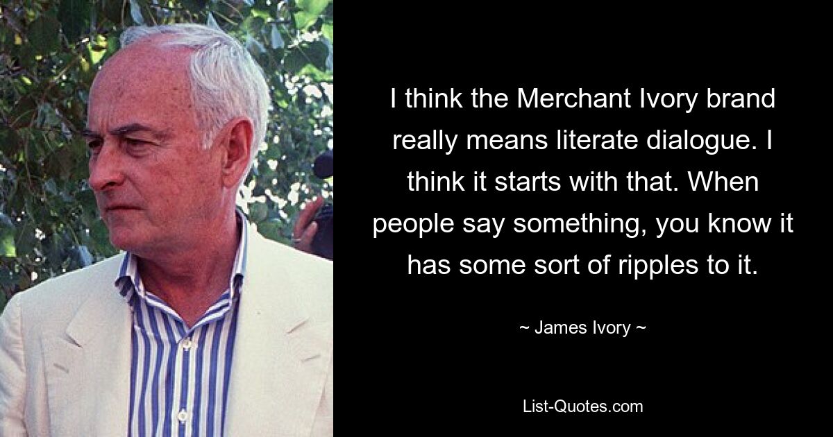 I think the Merchant Ivory brand really means literate dialogue. I think it starts with that. When people say something, you know it has some sort of ripples to it. — © James Ivory