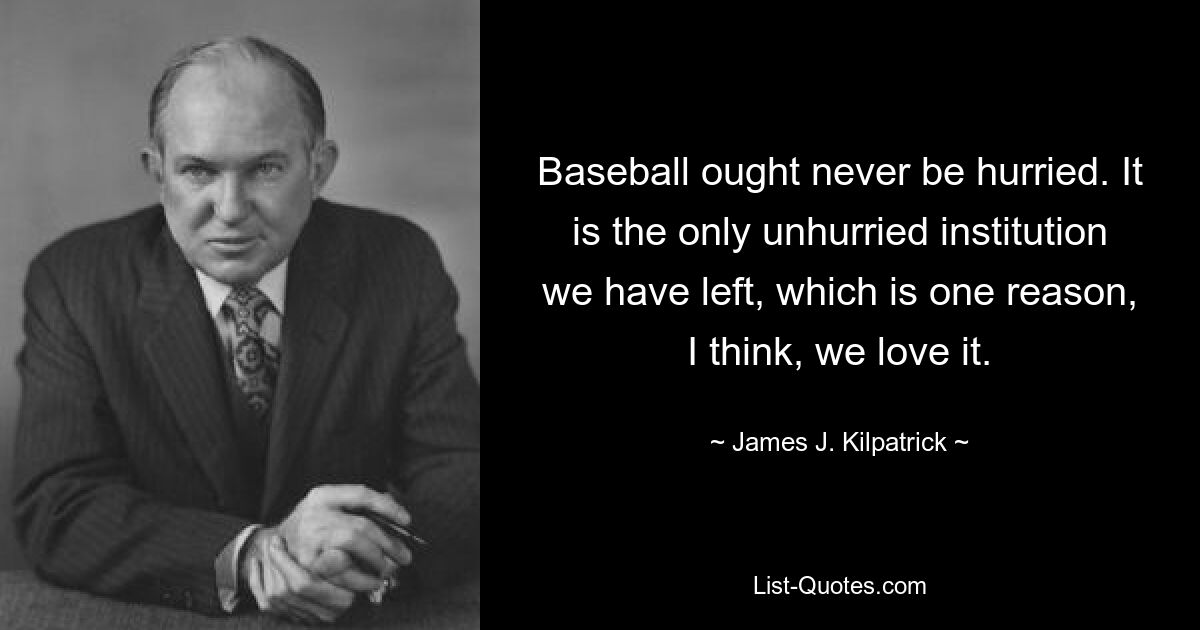 Baseball ought never be hurried. It is the only unhurried institution we have left, which is one reason, I think, we love it. — © James J. Kilpatrick