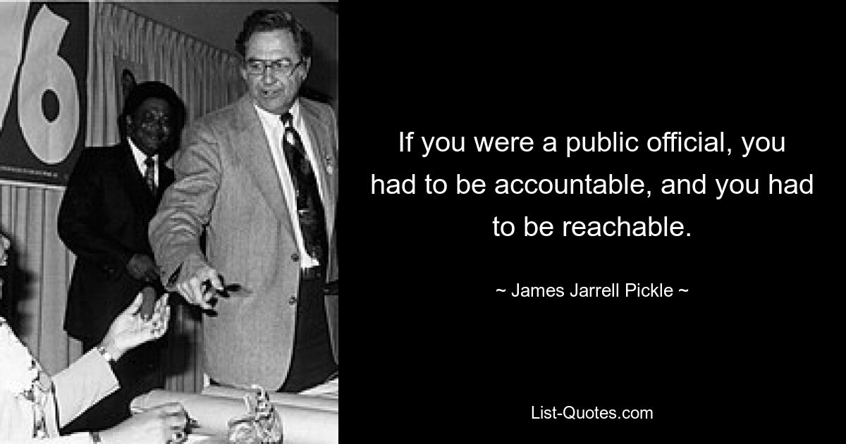 If you were a public official, you had to be accountable, and you had to be reachable. — © James Jarrell Pickle