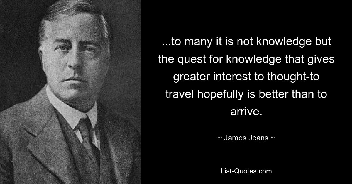 ...to many it is not knowledge but the quest for knowledge that gives greater interest to thought-to travel hopefully is better than to arrive. — © James Jeans