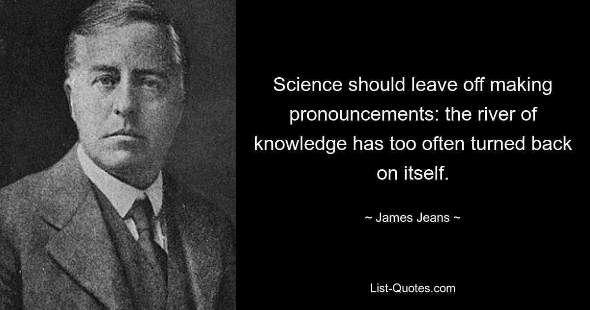 Science should leave off making pronouncements: the river of knowledge has too often turned back on itself. — © James Jeans