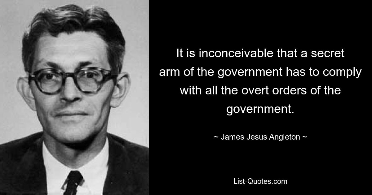 It is inconceivable that a secret arm of the government has to comply with all the overt orders of the government. — © James Jesus Angleton