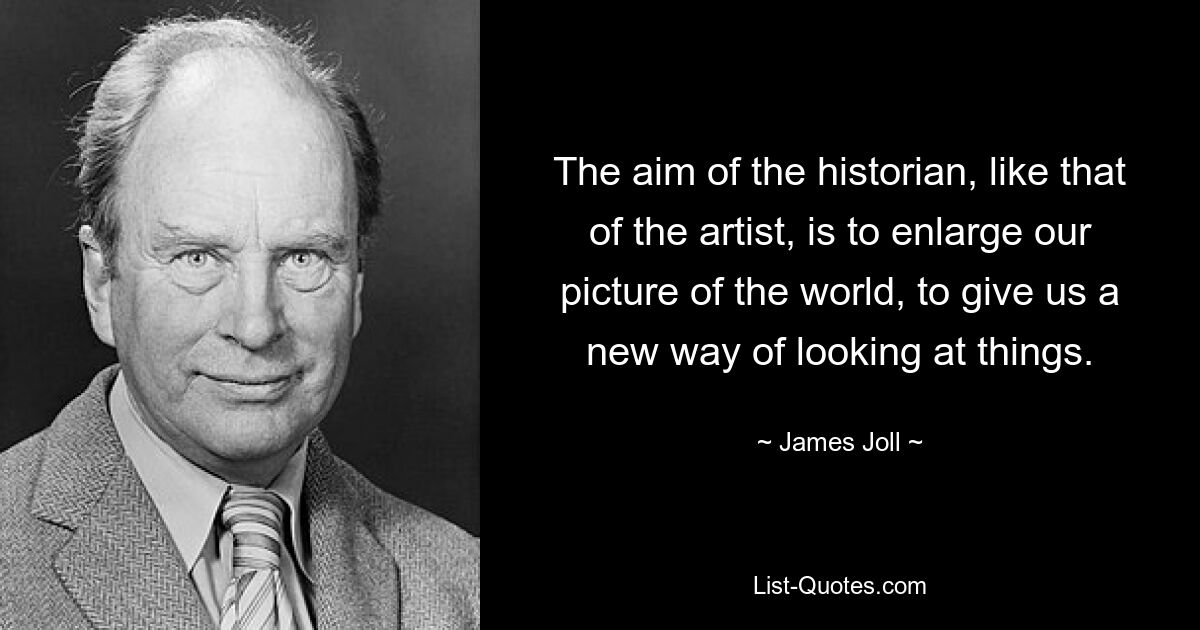 The aim of the historian, like that of the artist, is to enlarge our picture of the world, to give us a new way of looking at things. — © James Joll