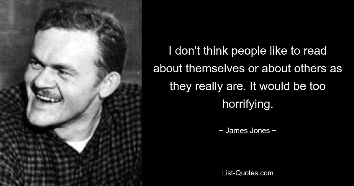 I don't think people like to read about themselves or about others as they really are. It would be too horrifying. — © James Jones