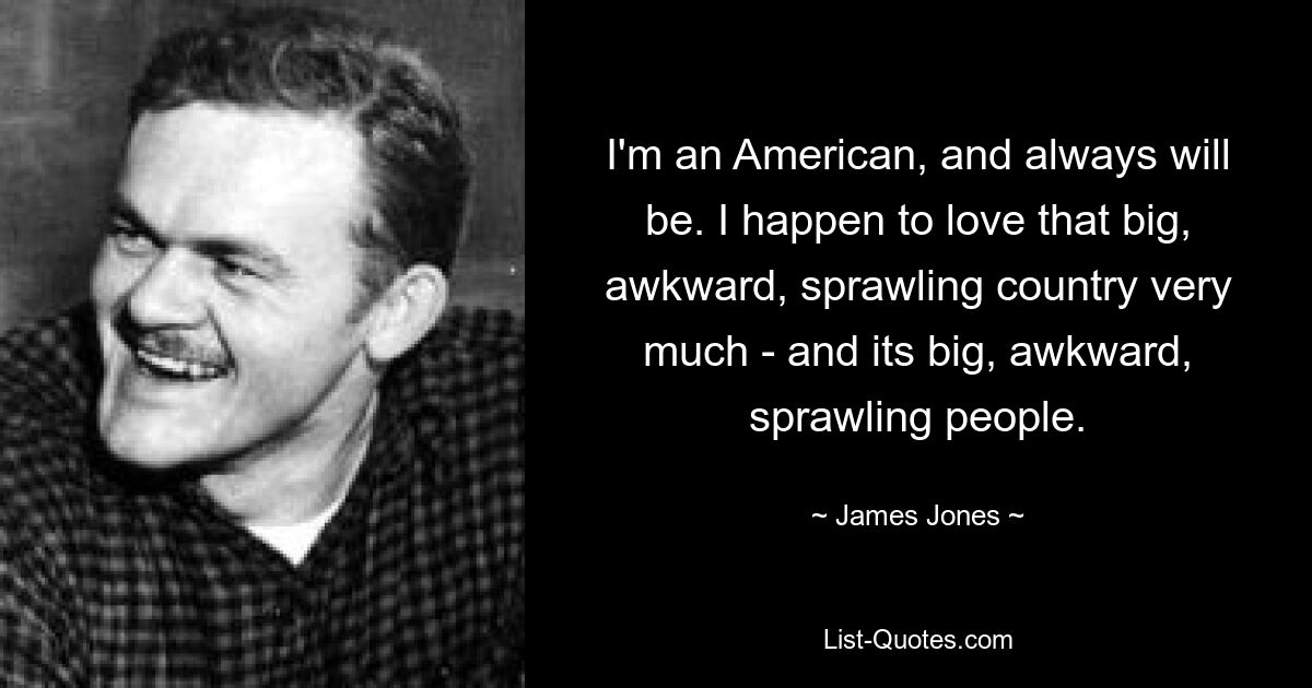 I'm an American, and always will be. I happen to love that big, awkward, sprawling country very much - and its big, awkward, sprawling people. — © James Jones