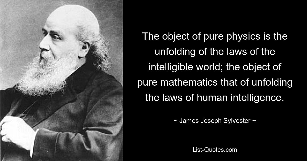 The object of pure physics is the unfolding of the laws of the intelligible world; the object of pure mathematics that of unfolding the laws of human intelligence. — © James Joseph Sylvester