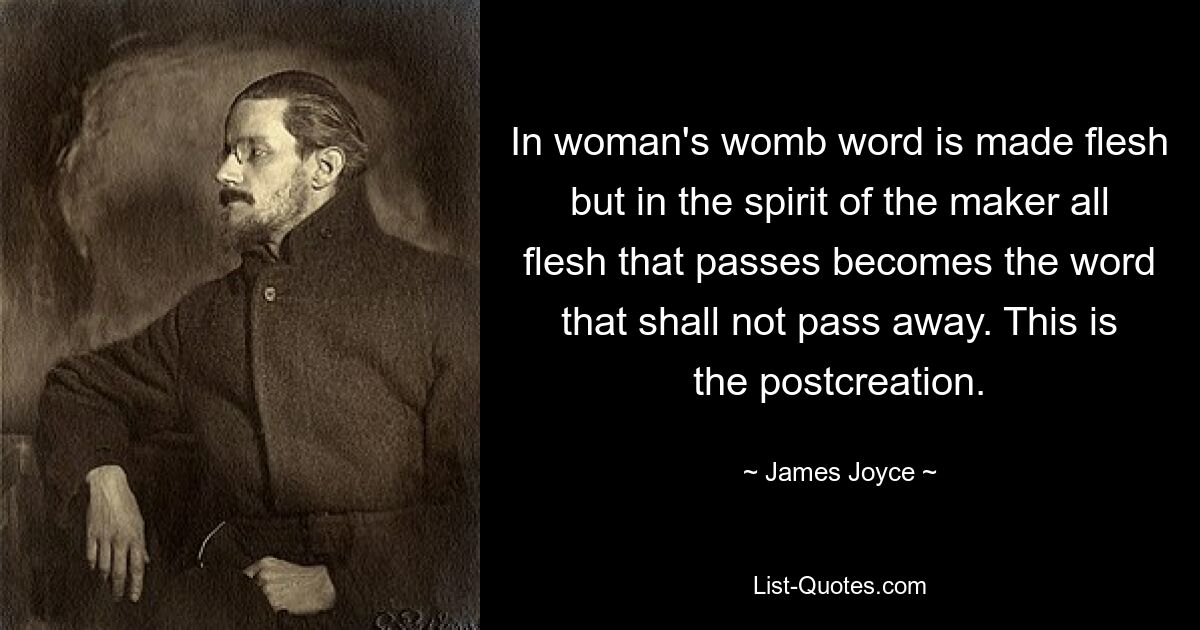 In woman's womb word is made flesh but in the spirit of the maker all flesh that passes becomes the word that shall not pass away. This is the postcreation. — © James Joyce