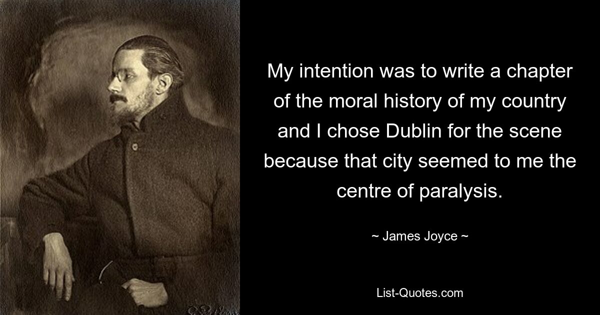 My intention was to write a chapter of the moral history of my country and I chose Dublin for the scene because that city seemed to me the centre of paralysis. — © James Joyce