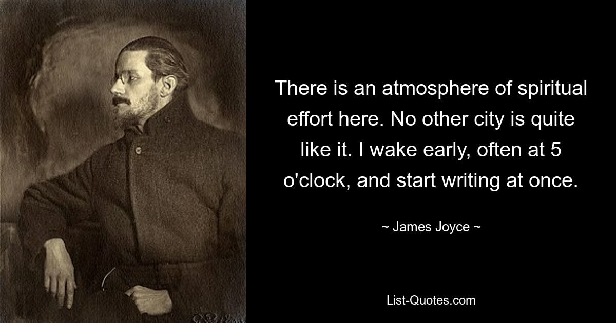 There is an atmosphere of spiritual effort here. No other city is quite like it. I wake early, often at 5 o'clock, and start writing at once. — © James Joyce