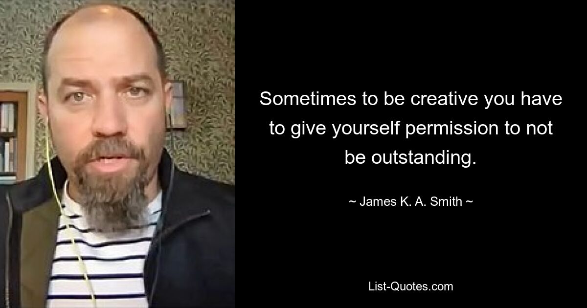 Sometimes to be creative you have to give yourself permission to not be outstanding. — © James K. A. Smith